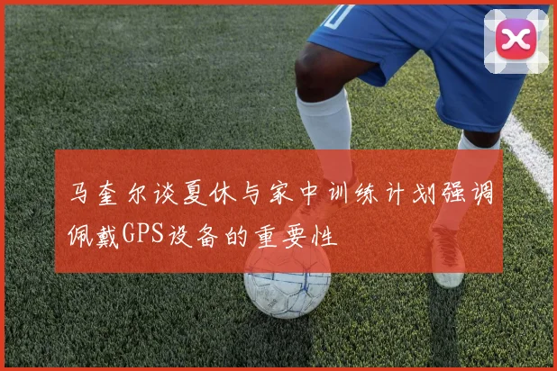 马奎尔谈夏休与家中训练计划强调佩戴GPS设备的重要性