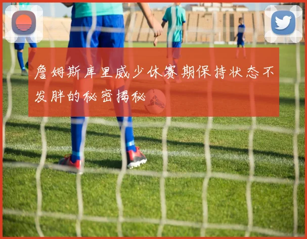 詹姆斯库里威少休赛期保持状态不发胖的秘密揭秘