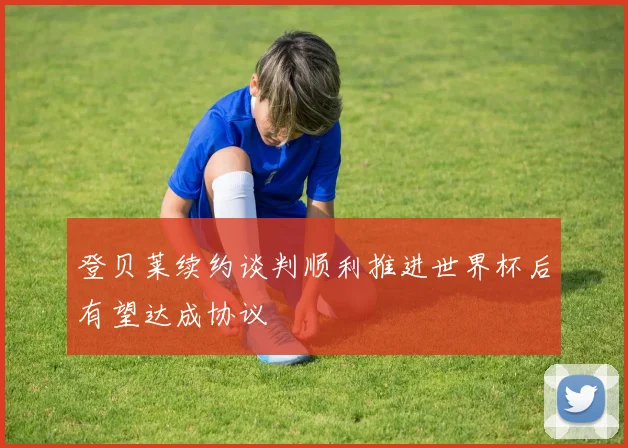 登贝莱续约谈判顺利推进世界杯后有望达成协议