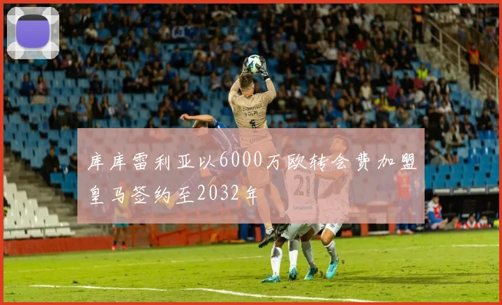 库库雷利亚以6000万欧转会费加盟皇马签约至2032年