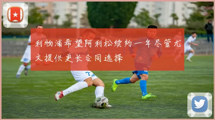 利物浦希望阿利松续约一年尽管尤文提供更长合同选择