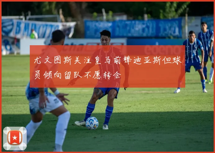 尤文图斯关注皇马前锋迪亚斯但球员倾向留队不愿转会