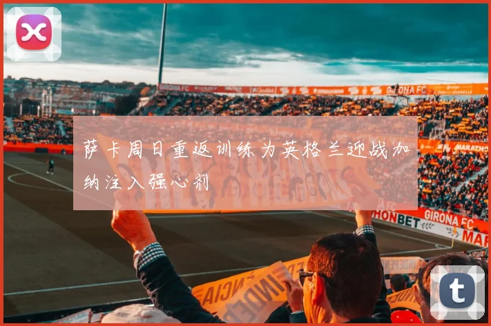 萨卡周日重返训练为英格兰迎战加纳注入强心剂