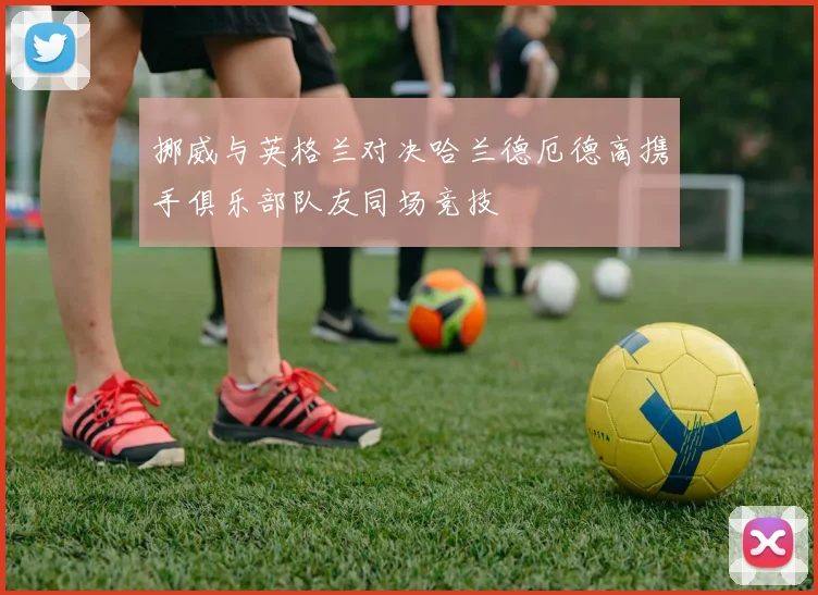 挪威与英格兰对决哈兰德厄德高携手俱乐部队友同场竞技