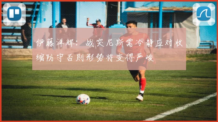 伊藤洋辉：战突尼斯需冷静应对收缩防守否则形势将变得严峻