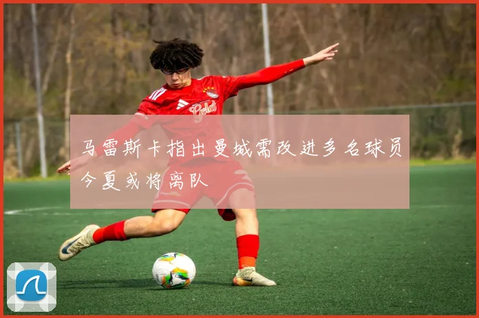 马雷斯卡指出曼城需改进多名球员今夏或将离队