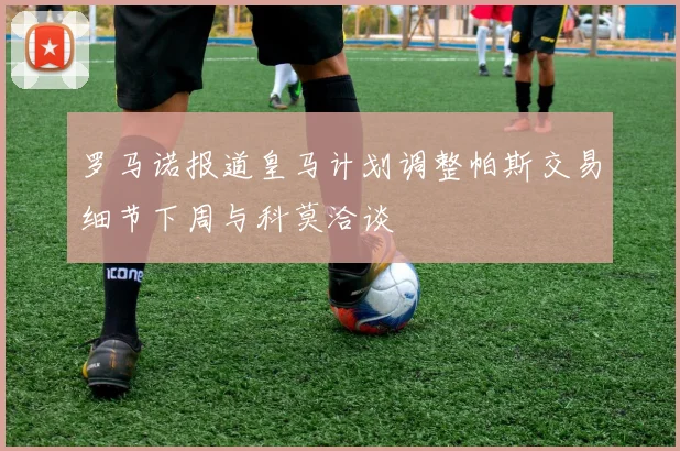罗马诺报道皇马计划调整帕斯交易细节下周与科莫洽谈