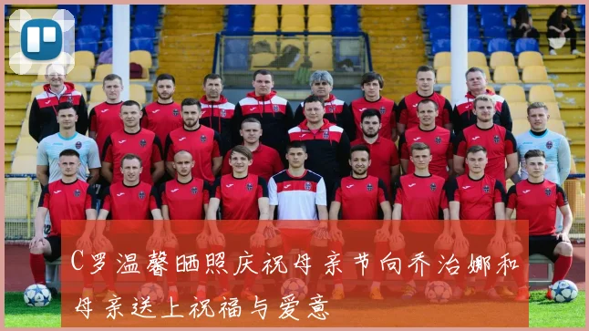 C罗温馨晒照庆祝母亲节向乔治娜和母亲送上祝福与爱意