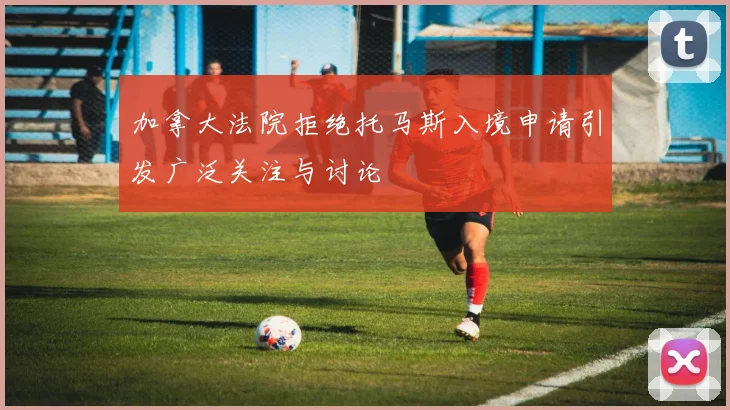 加拿大法院拒绝托马斯入境申请引发广泛关注与讨论