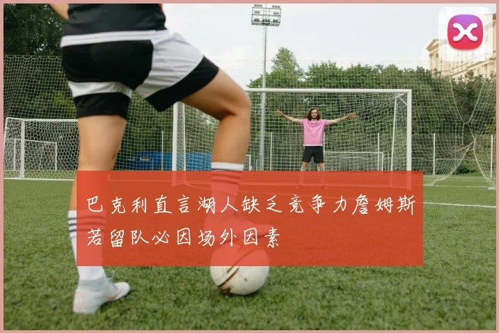 巴克利直言湖人缺乏竞争力詹姆斯若留队必因场外因素