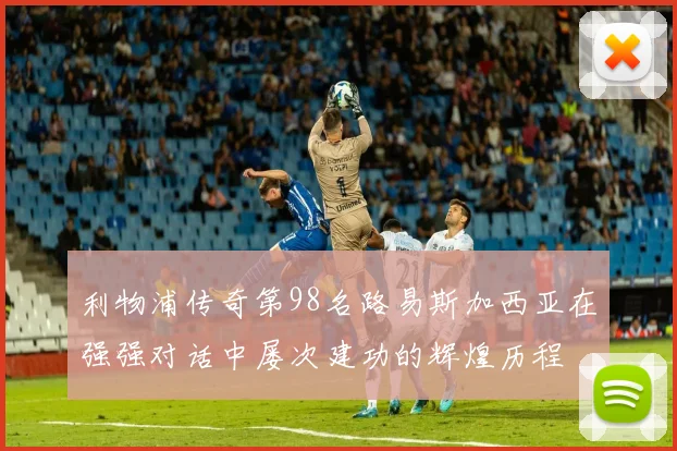 利物浦传奇第98名路易斯加西亚在强强对话中屡次建功的辉煌历程