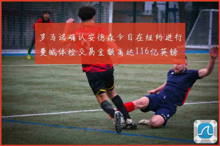 罗马诺确认安德森今日在纽约进行曼城体检交易金额高达116亿英镑