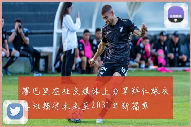 赛巴里在社交媒体上分享拜仁球衣喜讯期待未来至2031年新篇章