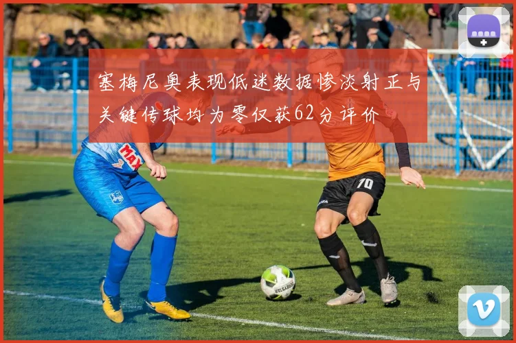 塞梅尼奥表现低迷数据惨淡射正与关键传球均为零仅获62分评价