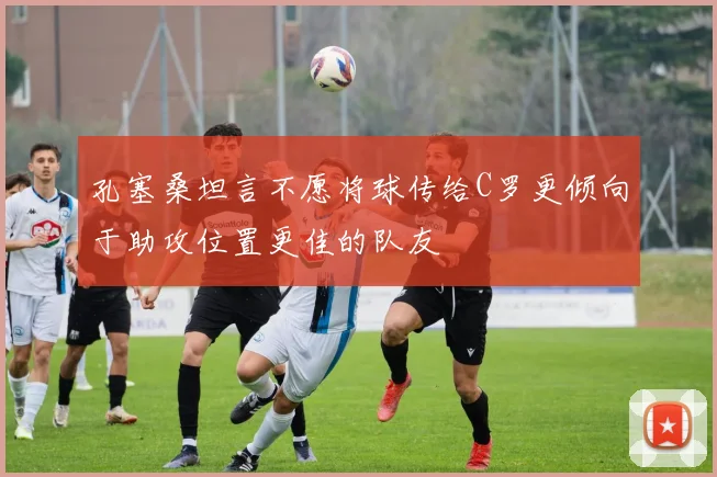 孔塞桑坦言不愿将球传给C罗更倾向于助攻位置更佳的队友